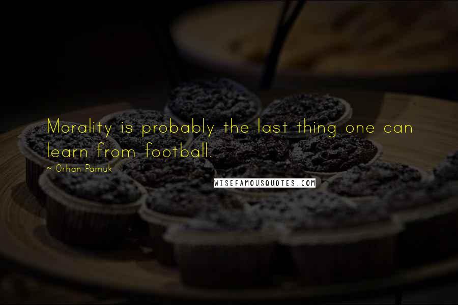 Orhan Pamuk Quotes: Morality is probably the last thing one can learn from football.