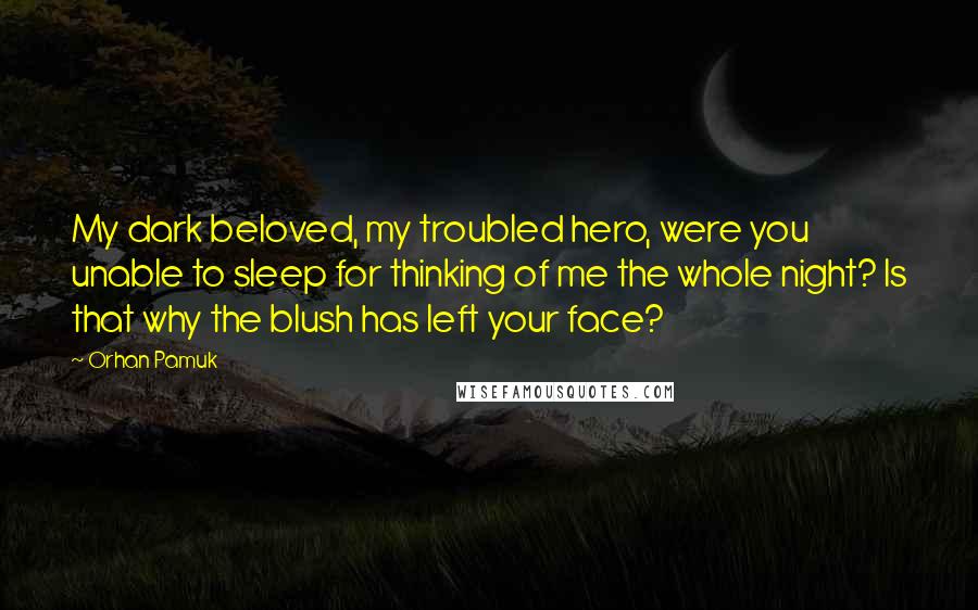 Orhan Pamuk Quotes: My dark beloved, my troubled hero, were you unable to sleep for thinking of me the whole night? Is that why the blush has left your face?