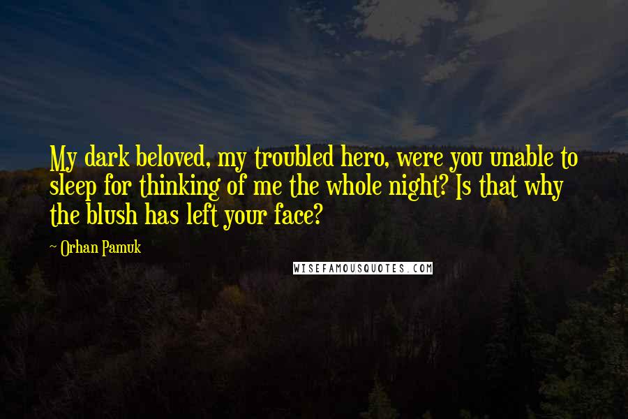 Orhan Pamuk Quotes: My dark beloved, my troubled hero, were you unable to sleep for thinking of me the whole night? Is that why the blush has left your face?