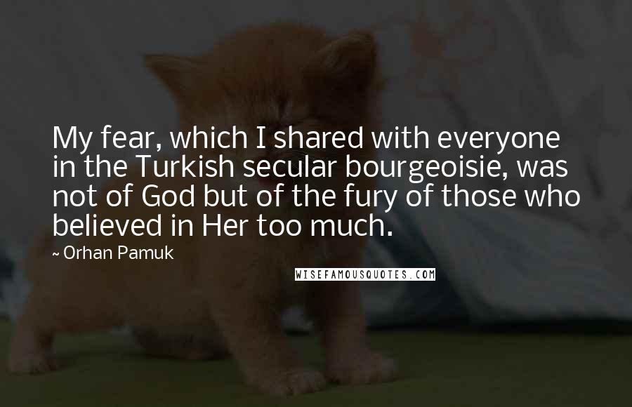 Orhan Pamuk Quotes: My fear, which I shared with everyone in the Turkish secular bourgeoisie, was not of God but of the fury of those who believed in Her too much.