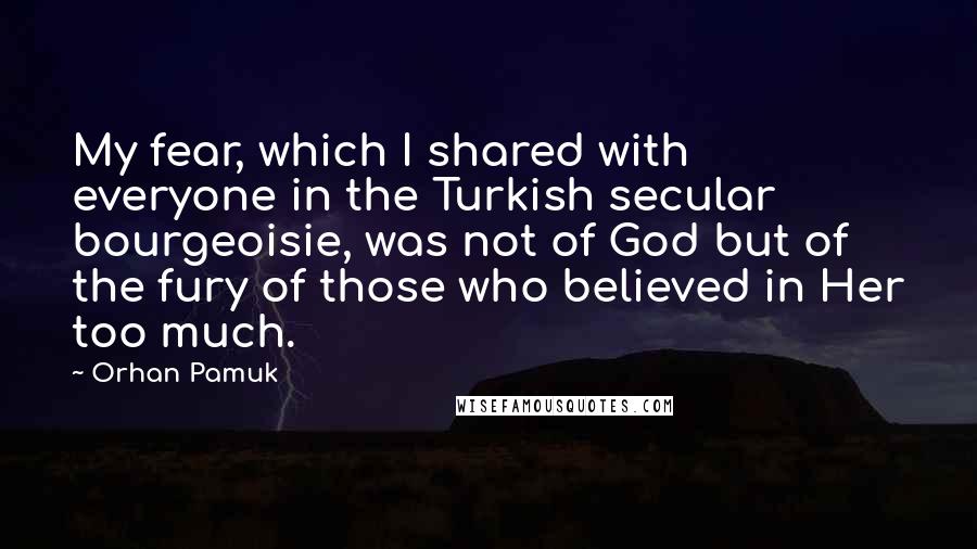 Orhan Pamuk Quotes: My fear, which I shared with everyone in the Turkish secular bourgeoisie, was not of God but of the fury of those who believed in Her too much.