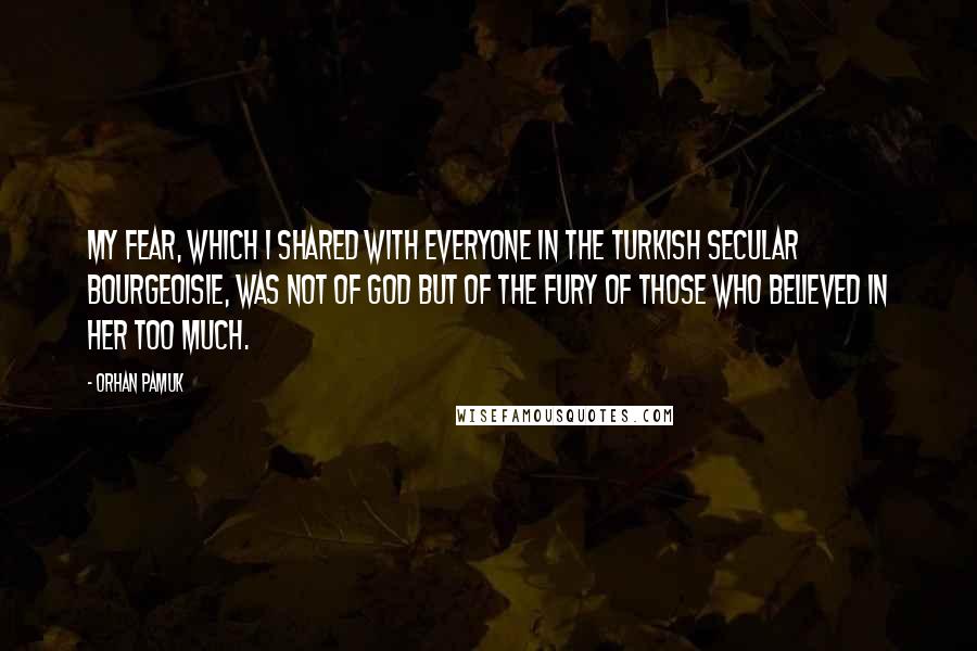 Orhan Pamuk Quotes: My fear, which I shared with everyone in the Turkish secular bourgeoisie, was not of God but of the fury of those who believed in Her too much.