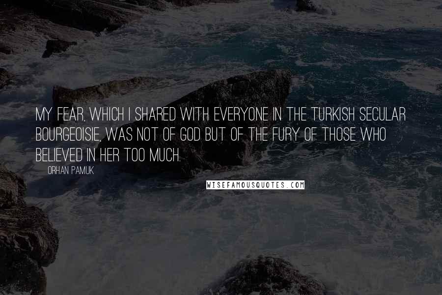 Orhan Pamuk Quotes: My fear, which I shared with everyone in the Turkish secular bourgeoisie, was not of God but of the fury of those who believed in Her too much.