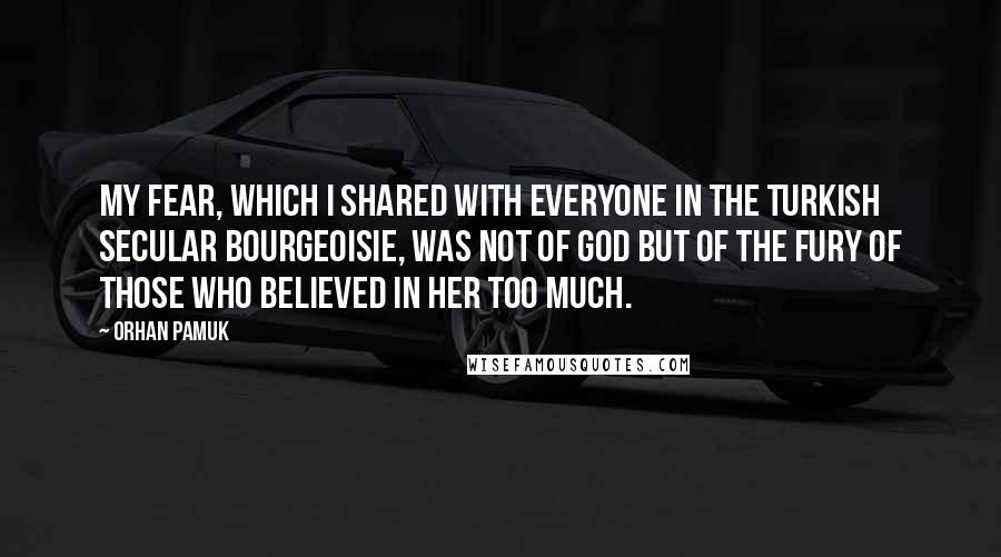 Orhan Pamuk Quotes: My fear, which I shared with everyone in the Turkish secular bourgeoisie, was not of God but of the fury of those who believed in Her too much.
