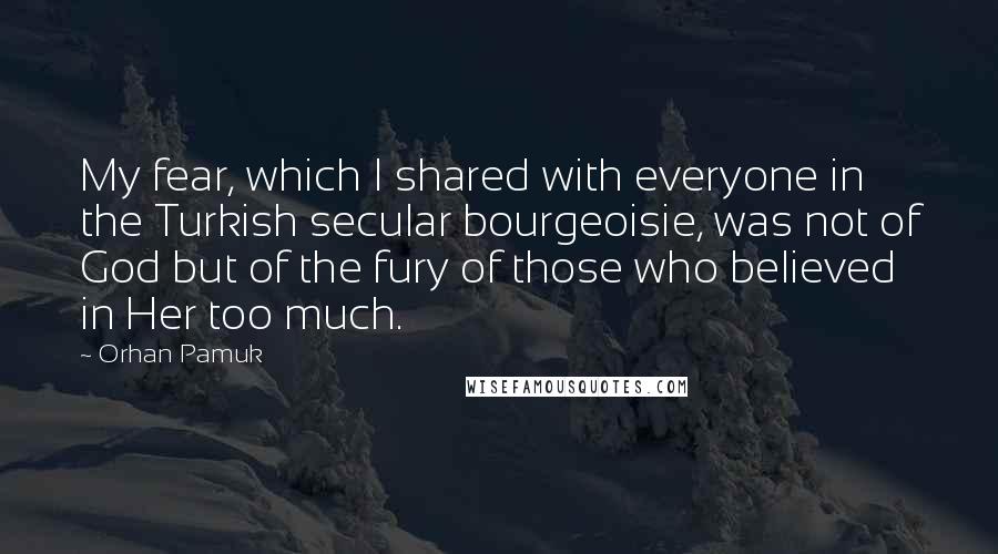 Orhan Pamuk Quotes: My fear, which I shared with everyone in the Turkish secular bourgeoisie, was not of God but of the fury of those who believed in Her too much.