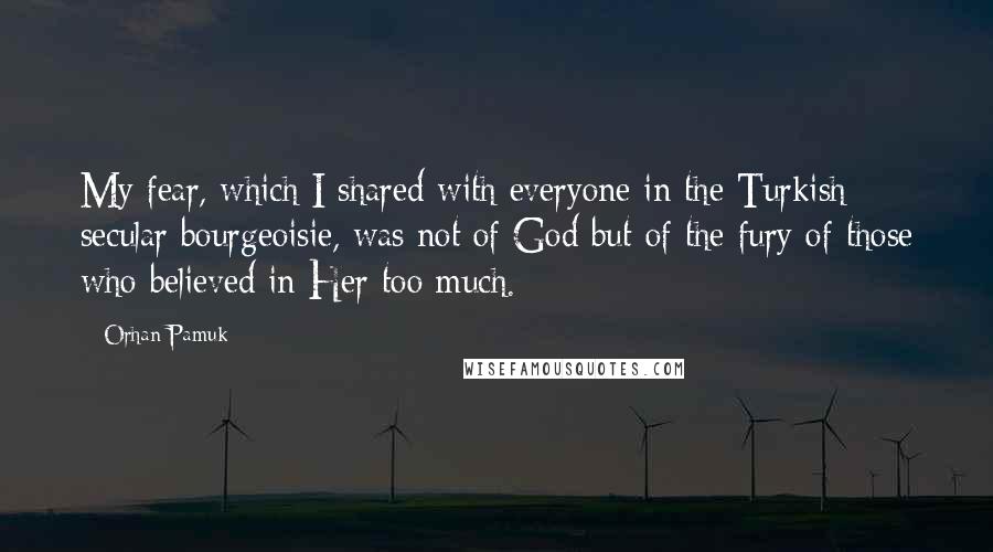 Orhan Pamuk Quotes: My fear, which I shared with everyone in the Turkish secular bourgeoisie, was not of God but of the fury of those who believed in Her too much.