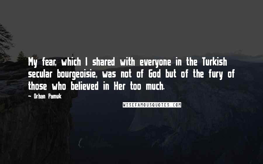 Orhan Pamuk Quotes: My fear, which I shared with everyone in the Turkish secular bourgeoisie, was not of God but of the fury of those who believed in Her too much.