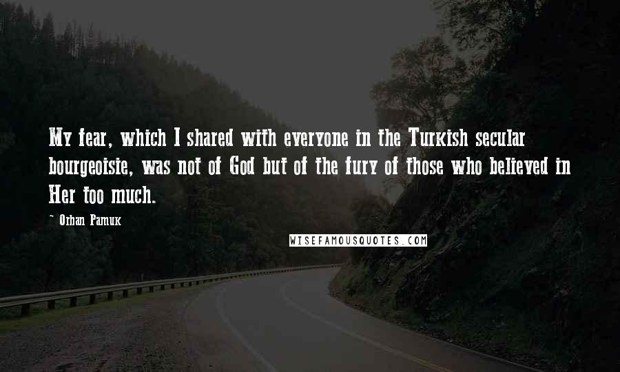 Orhan Pamuk Quotes: My fear, which I shared with everyone in the Turkish secular bourgeoisie, was not of God but of the fury of those who believed in Her too much.