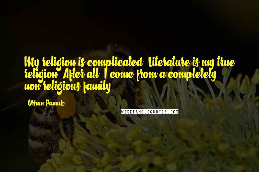 Orhan Pamuk Quotes: My religion is complicated. Literature is my true religion. After all, I come from a completely non-religious family.