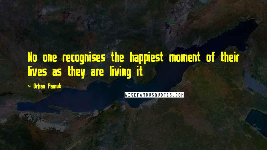 Orhan Pamuk Quotes: No one recognises the happiest moment of their lives as they are living it