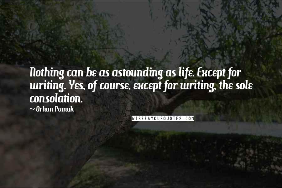 Orhan Pamuk Quotes: Nothing can be as astounding as life. Except for writing. Yes, of course, except for writing, the sole consolation.