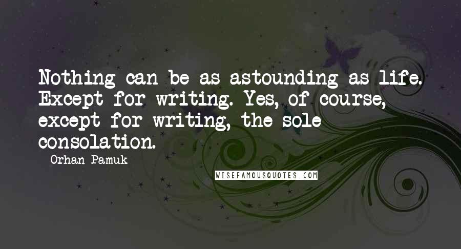 Orhan Pamuk Quotes: Nothing can be as astounding as life. Except for writing. Yes, of course, except for writing, the sole consolation.