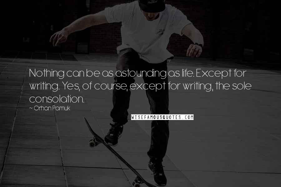 Orhan Pamuk Quotes: Nothing can be as astounding as life. Except for writing. Yes, of course, except for writing, the sole consolation.