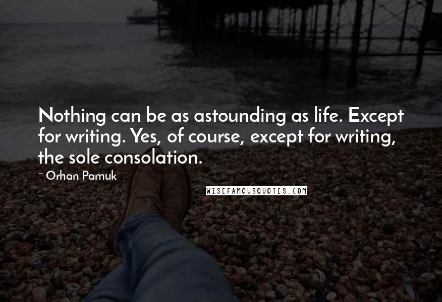 Orhan Pamuk Quotes: Nothing can be as astounding as life. Except for writing. Yes, of course, except for writing, the sole consolation.