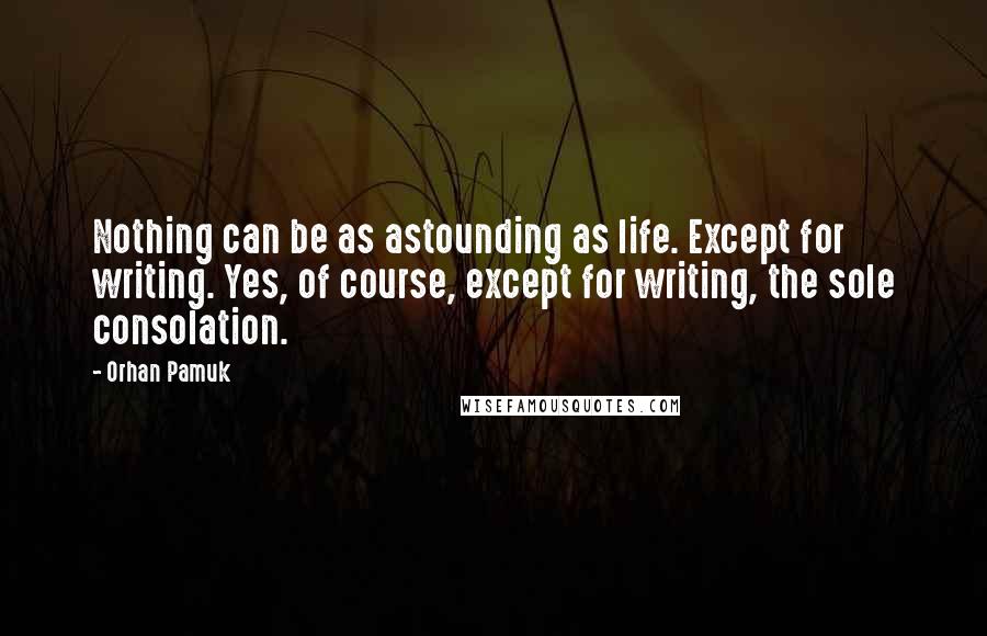 Orhan Pamuk Quotes: Nothing can be as astounding as life. Except for writing. Yes, of course, except for writing, the sole consolation.