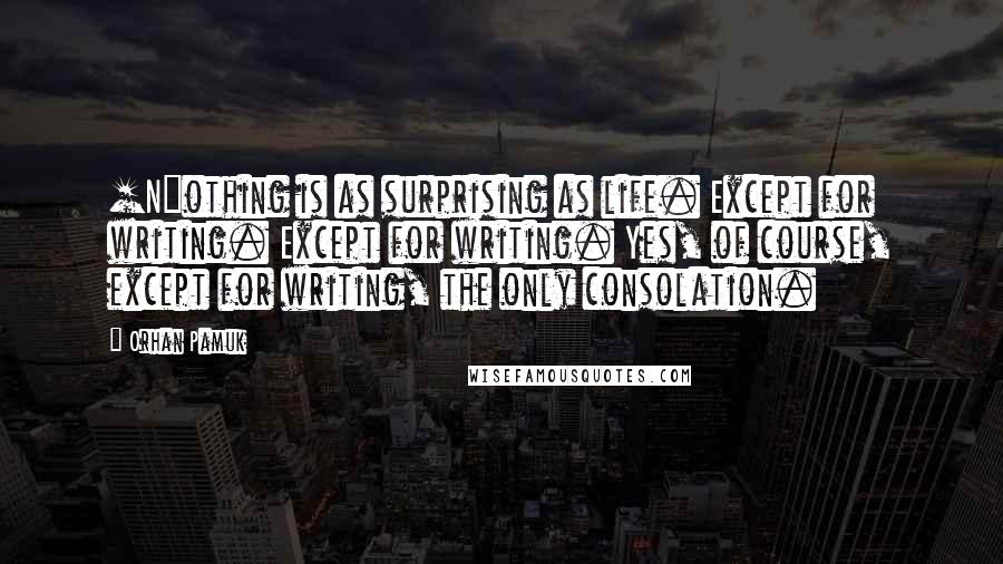 Orhan Pamuk Quotes: [N]othing is as surprising as life. Except for writing. Except for writing. Yes, of course, except for writing, the only consolation.