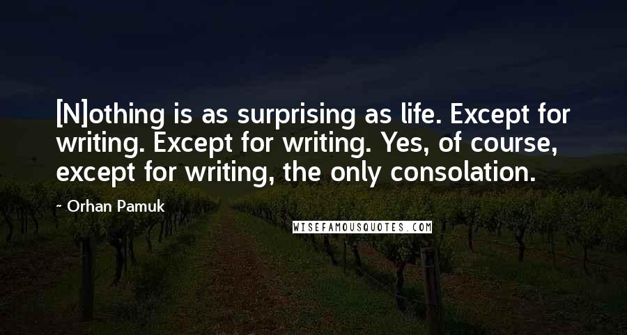 Orhan Pamuk Quotes: [N]othing is as surprising as life. Except for writing. Except for writing. Yes, of course, except for writing, the only consolation.