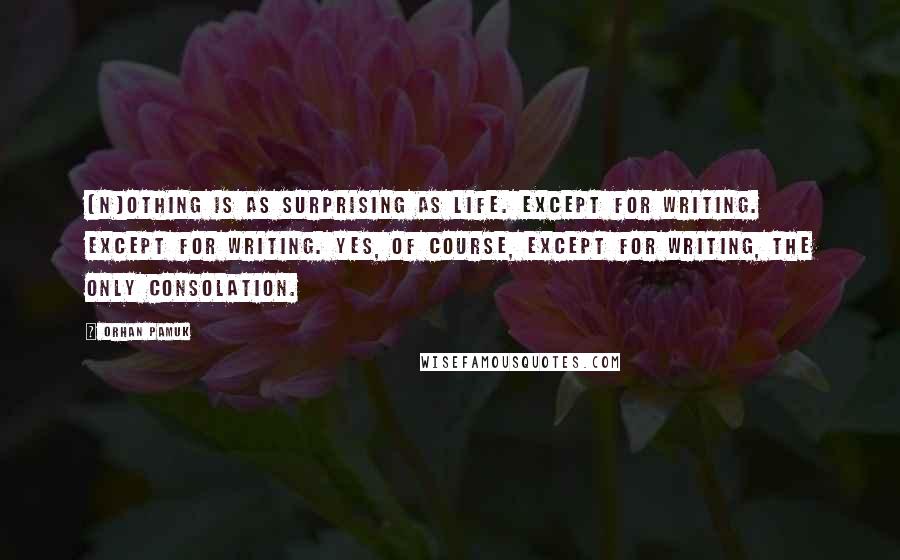 Orhan Pamuk Quotes: [N]othing is as surprising as life. Except for writing. Except for writing. Yes, of course, except for writing, the only consolation.