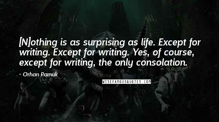 Orhan Pamuk Quotes: [N]othing is as surprising as life. Except for writing. Except for writing. Yes, of course, except for writing, the only consolation.