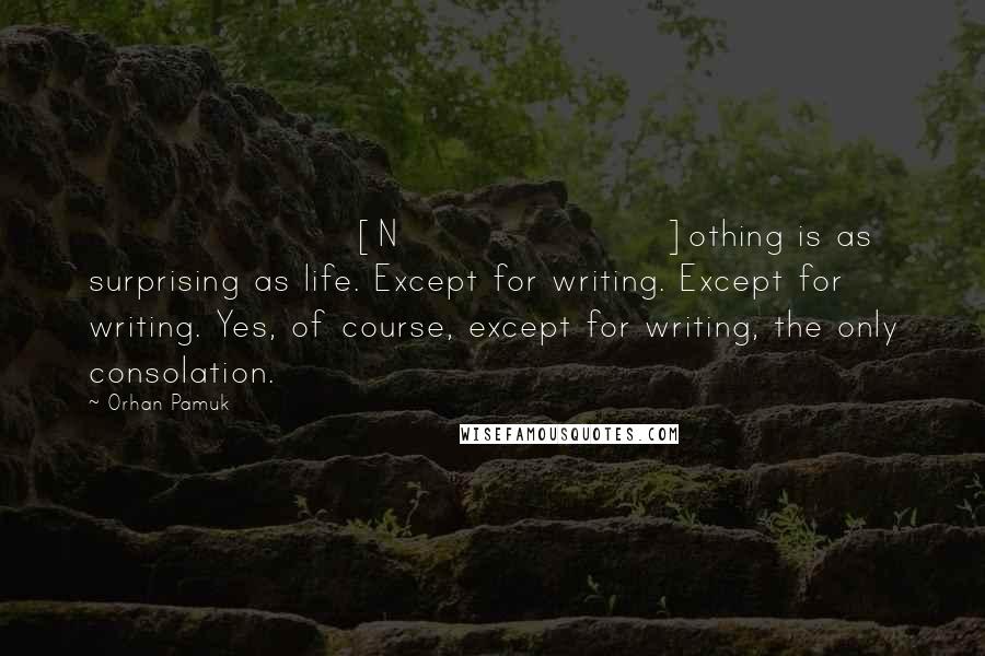 Orhan Pamuk Quotes: [N]othing is as surprising as life. Except for writing. Except for writing. Yes, of course, except for writing, the only consolation.