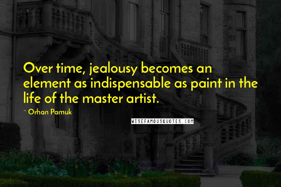 Orhan Pamuk Quotes: Over time, jealousy becomes an element as indispensable as paint in the life of the master artist.