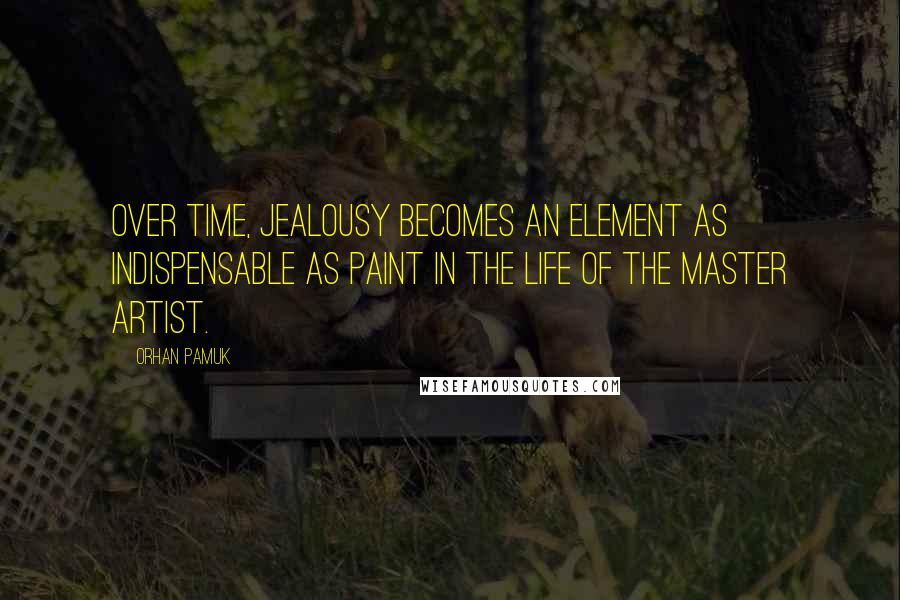 Orhan Pamuk Quotes: Over time, jealousy becomes an element as indispensable as paint in the life of the master artist.