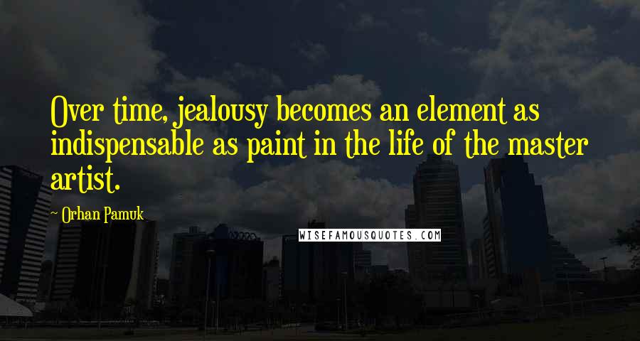 Orhan Pamuk Quotes: Over time, jealousy becomes an element as indispensable as paint in the life of the master artist.