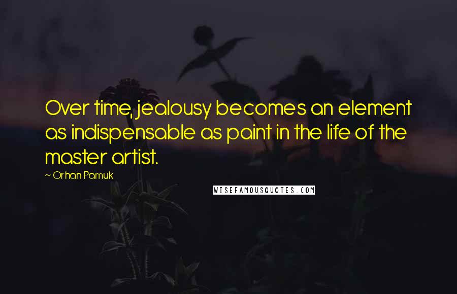 Orhan Pamuk Quotes: Over time, jealousy becomes an element as indispensable as paint in the life of the master artist.