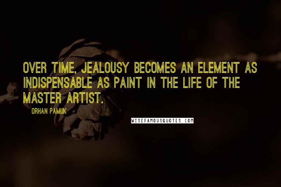 Orhan Pamuk Quotes: Over time, jealousy becomes an element as indispensable as paint in the life of the master artist.