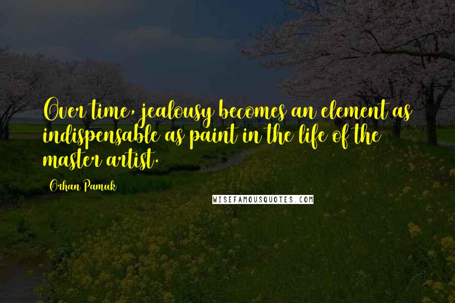 Orhan Pamuk Quotes: Over time, jealousy becomes an element as indispensable as paint in the life of the master artist.