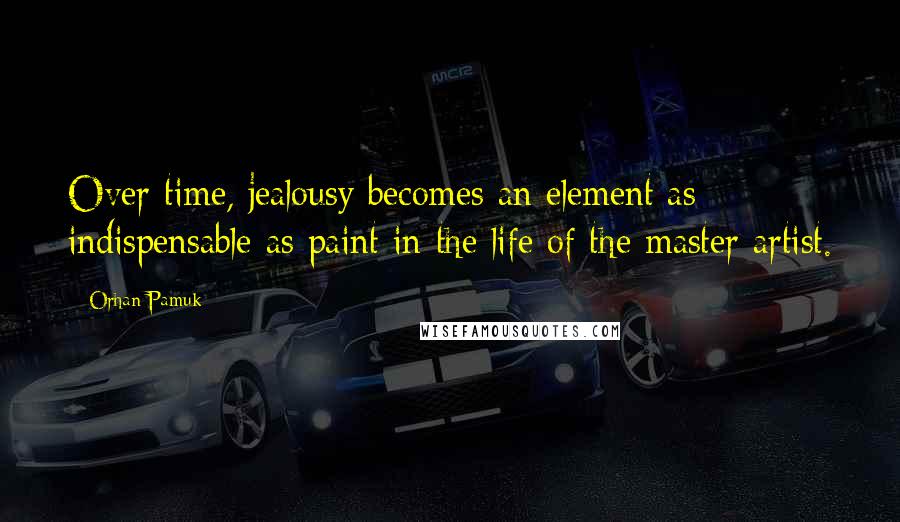 Orhan Pamuk Quotes: Over time, jealousy becomes an element as indispensable as paint in the life of the master artist.