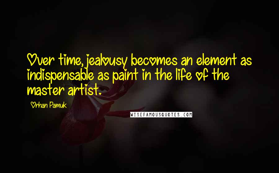 Orhan Pamuk Quotes: Over time, jealousy becomes an element as indispensable as paint in the life of the master artist.