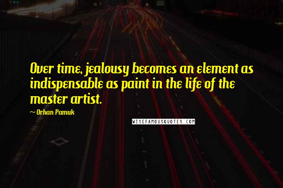 Orhan Pamuk Quotes: Over time, jealousy becomes an element as indispensable as paint in the life of the master artist.