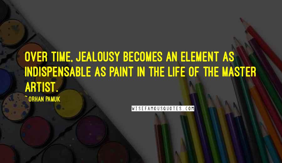 Orhan Pamuk Quotes: Over time, jealousy becomes an element as indispensable as paint in the life of the master artist.