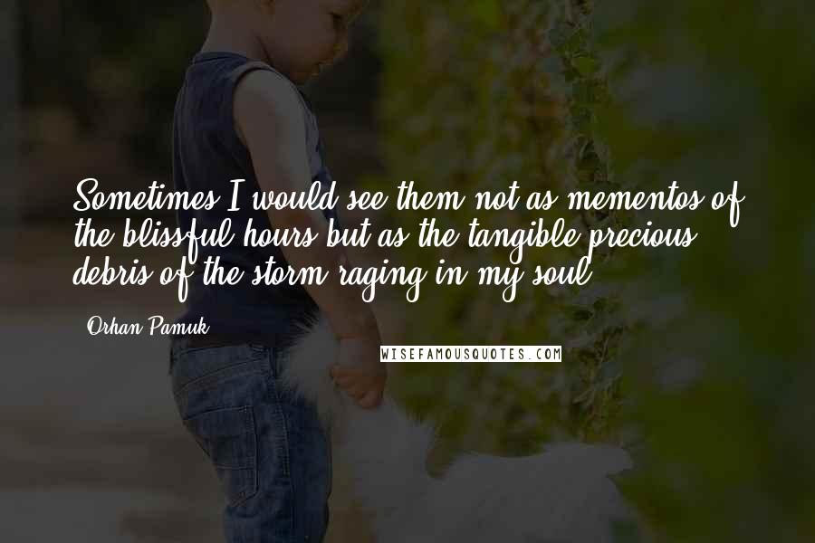 Orhan Pamuk Quotes: Sometimes I would see them not as mementos of the blissful hours but as the tangible precious debris of the storm raging in my soul.