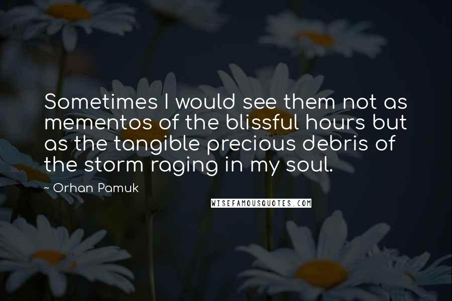 Orhan Pamuk Quotes: Sometimes I would see them not as mementos of the blissful hours but as the tangible precious debris of the storm raging in my soul.