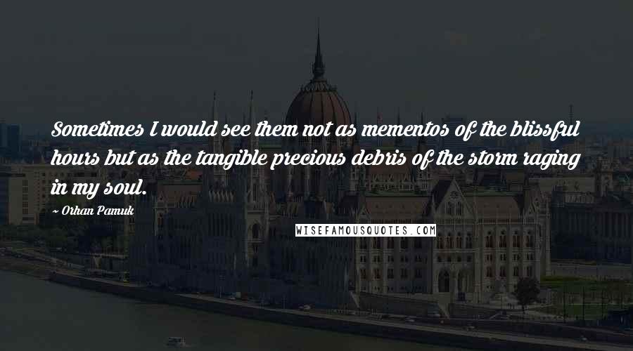 Orhan Pamuk Quotes: Sometimes I would see them not as mementos of the blissful hours but as the tangible precious debris of the storm raging in my soul.