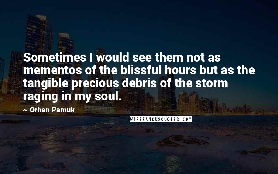 Orhan Pamuk Quotes: Sometimes I would see them not as mementos of the blissful hours but as the tangible precious debris of the storm raging in my soul.