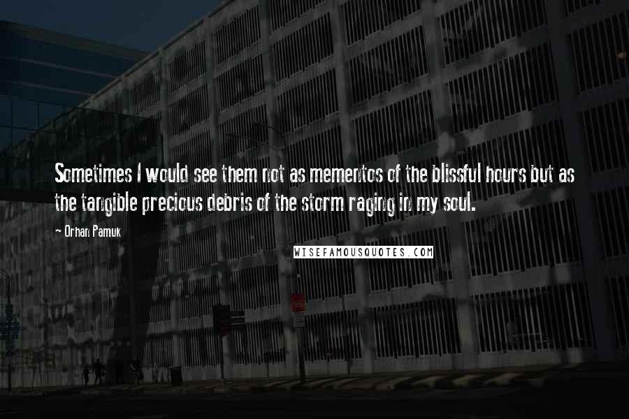 Orhan Pamuk Quotes: Sometimes I would see them not as mementos of the blissful hours but as the tangible precious debris of the storm raging in my soul.