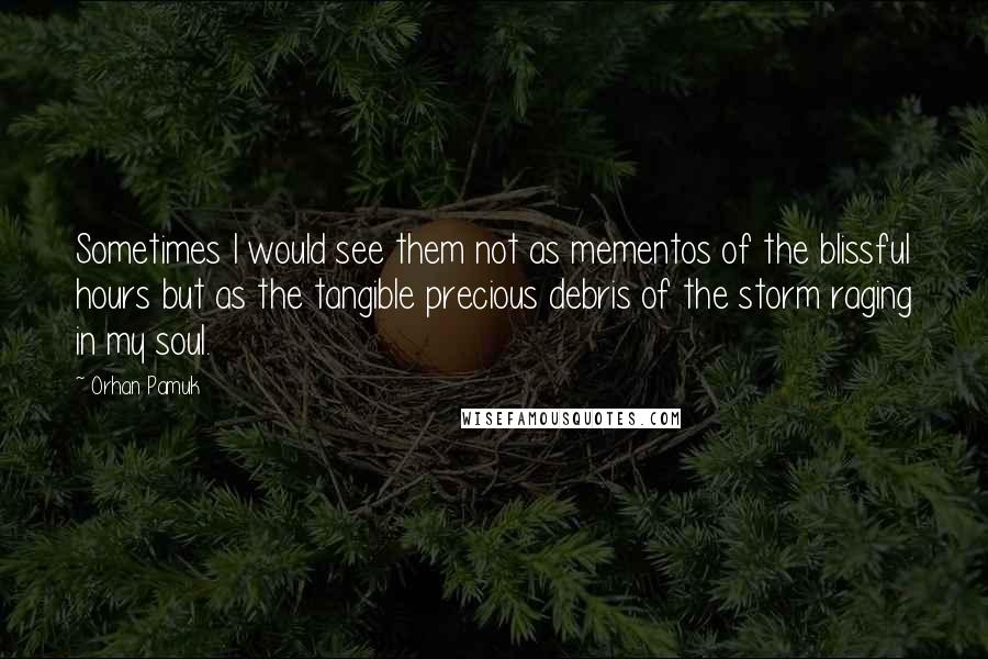 Orhan Pamuk Quotes: Sometimes I would see them not as mementos of the blissful hours but as the tangible precious debris of the storm raging in my soul.