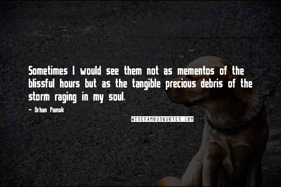 Orhan Pamuk Quotes: Sometimes I would see them not as mementos of the blissful hours but as the tangible precious debris of the storm raging in my soul.