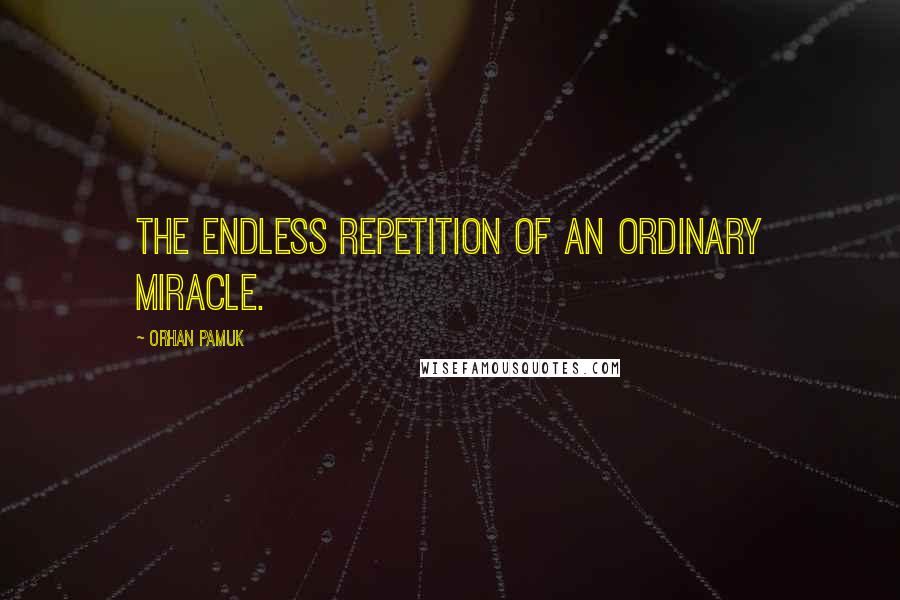 Orhan Pamuk Quotes: The endless repetition of an ordinary miracle.