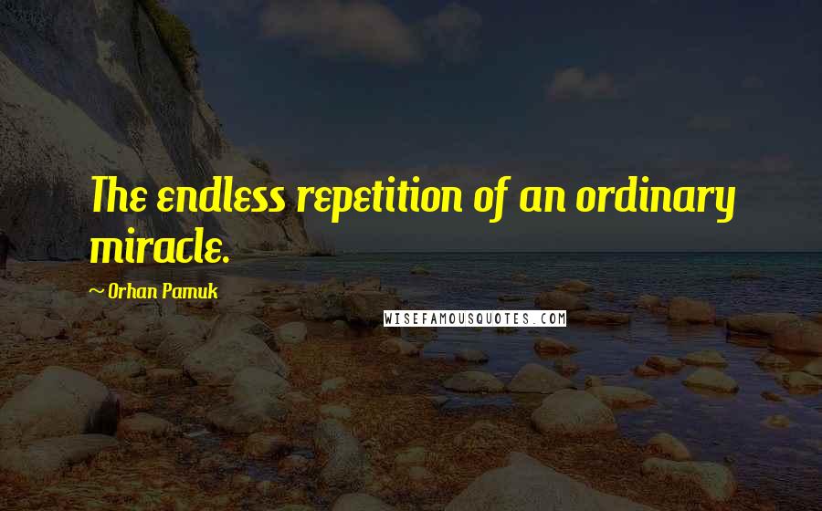 Orhan Pamuk Quotes: The endless repetition of an ordinary miracle.