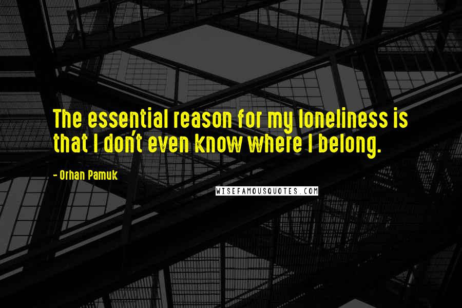 Orhan Pamuk Quotes: The essential reason for my loneliness is that I don't even know where I belong.