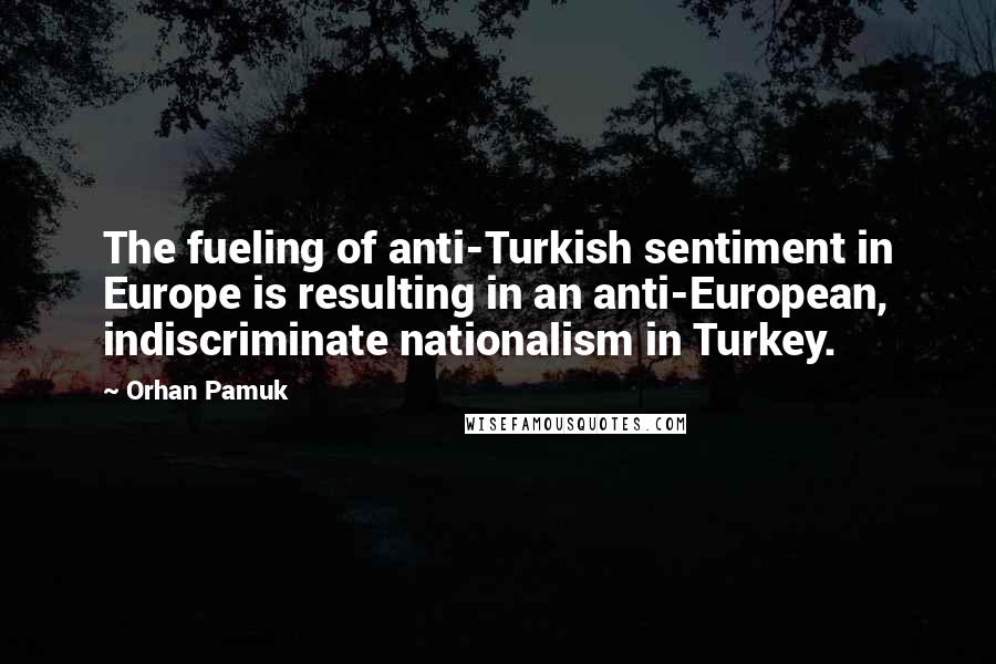 Orhan Pamuk Quotes: The fueling of anti-Turkish sentiment in Europe is resulting in an anti-European, indiscriminate nationalism in Turkey.