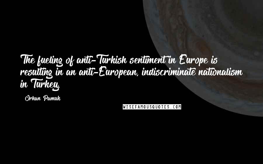 Orhan Pamuk Quotes: The fueling of anti-Turkish sentiment in Europe is resulting in an anti-European, indiscriminate nationalism in Turkey.