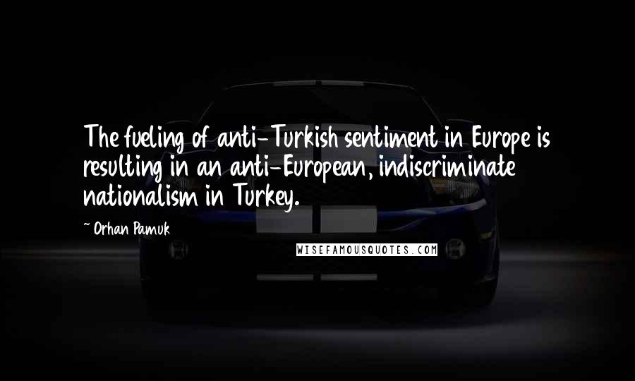 Orhan Pamuk Quotes: The fueling of anti-Turkish sentiment in Europe is resulting in an anti-European, indiscriminate nationalism in Turkey.