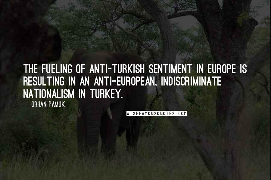 Orhan Pamuk Quotes: The fueling of anti-Turkish sentiment in Europe is resulting in an anti-European, indiscriminate nationalism in Turkey.