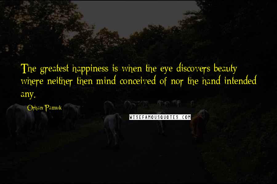 Orhan Pamuk Quotes: The greatest happiness is when the eye discovers beauty where neither then mind conceived of nor the hand intended any.