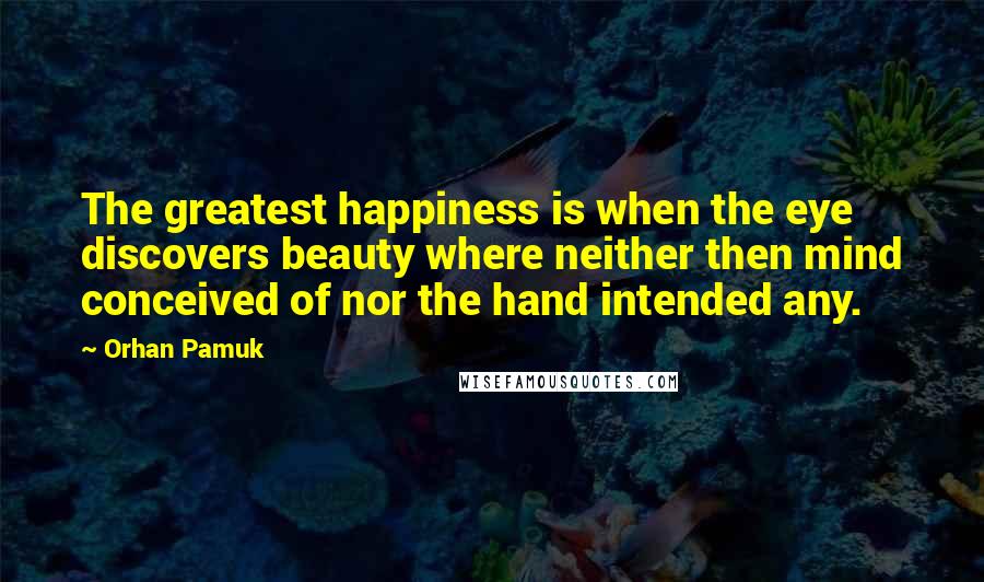 Orhan Pamuk Quotes: The greatest happiness is when the eye discovers beauty where neither then mind conceived of nor the hand intended any.